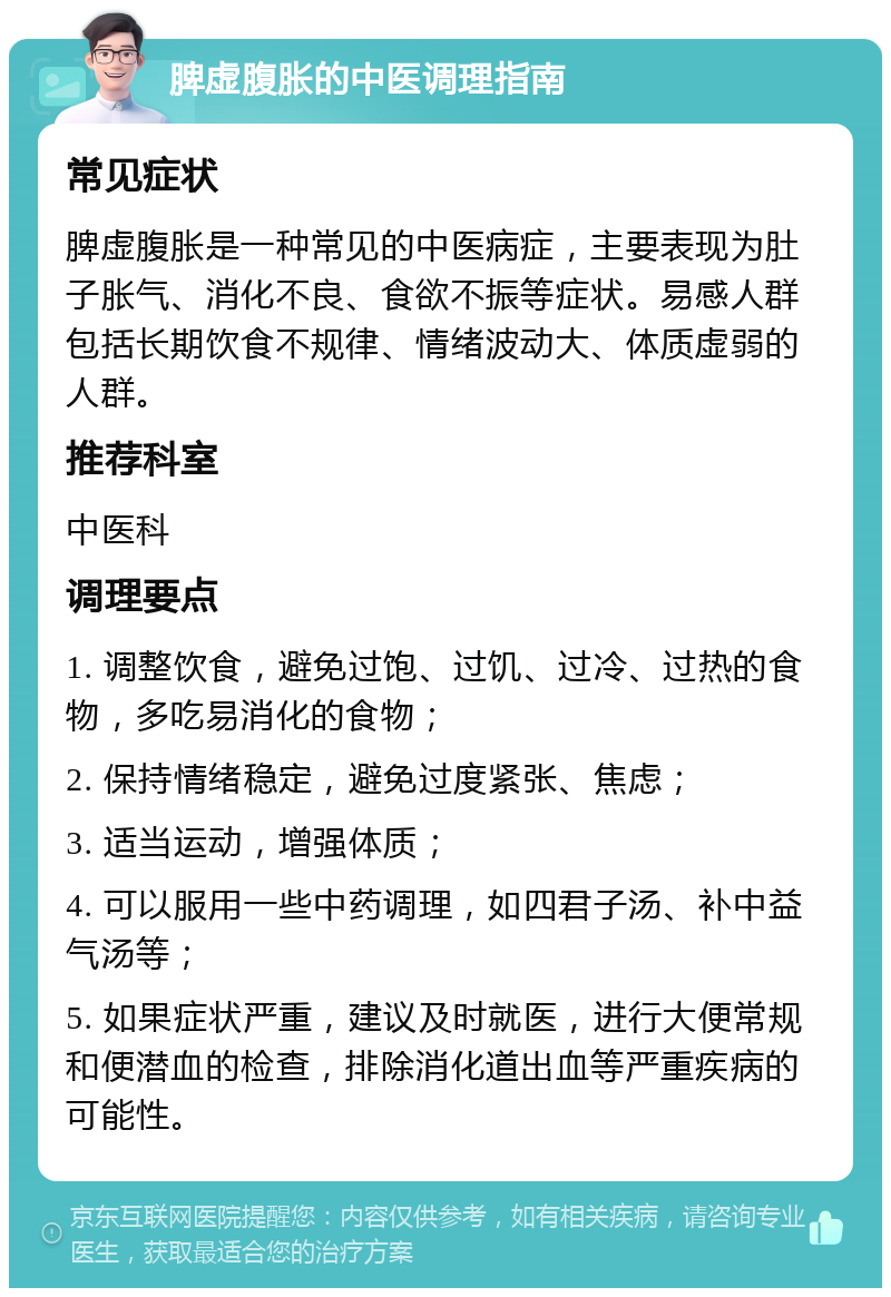 脾虚腹胀的中医调理指南 常见症状 脾虚腹胀是一种常见的中医病症，主要表现为肚子胀气、消化不良、食欲不振等症状。易感人群包括长期饮食不规律、情绪波动大、体质虚弱的人群。 推荐科室 中医科 调理要点 1. 调整饮食，避免过饱、过饥、过冷、过热的食物，多吃易消化的食物； 2. 保持情绪稳定，避免过度紧张、焦虑； 3. 适当运动，增强体质； 4. 可以服用一些中药调理，如四君子汤、补中益气汤等； 5. 如果症状严重，建议及时就医，进行大便常规和便潜血的检查，排除消化道出血等严重疾病的可能性。