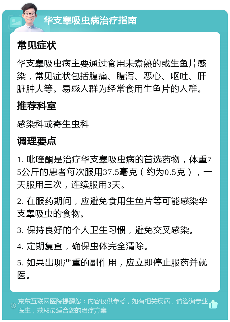 华支睾吸虫病治疗指南 常见症状 华支睾吸虫病主要通过食用未煮熟的或生鱼片感染，常见症状包括腹痛、腹泻、恶心、呕吐、肝脏肿大等。易感人群为经常食用生鱼片的人群。 推荐科室 感染科或寄生虫科 调理要点 1. 吡喹酮是治疗华支睾吸虫病的首选药物，体重75公斤的患者每次服用37.5毫克（约为0.5克），一天服用三次，连续服用3天。 2. 在服药期间，应避免食用生鱼片等可能感染华支睾吸虫的食物。 3. 保持良好的个人卫生习惯，避免交叉感染。 4. 定期复查，确保虫体完全清除。 5. 如果出现严重的副作用，应立即停止服药并就医。