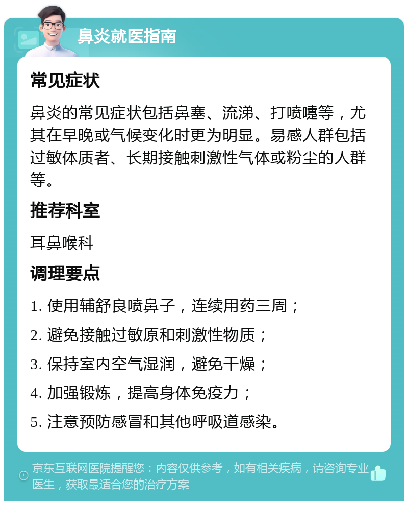 鼻炎就医指南 常见症状 鼻炎的常见症状包括鼻塞、流涕、打喷嚏等，尤其在早晚或气候变化时更为明显。易感人群包括过敏体质者、长期接触刺激性气体或粉尘的人群等。 推荐科室 耳鼻喉科 调理要点 1. 使用辅舒良喷鼻子，连续用药三周； 2. 避免接触过敏原和刺激性物质； 3. 保持室内空气湿润，避免干燥； 4. 加强锻炼，提高身体免疫力； 5. 注意预防感冒和其他呼吸道感染。