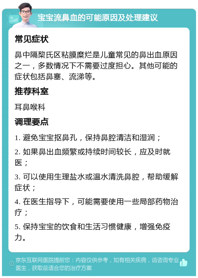 宝宝流鼻血的可能原因及处理建议 常见症状 鼻中隔棃氏区粘膜糜烂是儿童常见的鼻出血原因之一，多数情况下不需要过度担心。其他可能的症状包括鼻塞、流涕等。 推荐科室 耳鼻喉科 调理要点 1. 避免宝宝抠鼻孔，保持鼻腔清洁和湿润； 2. 如果鼻出血频繁或持续时间较长，应及时就医； 3. 可以使用生理盐水或温水清洗鼻腔，帮助缓解症状； 4. 在医生指导下，可能需要使用一些局部药物治疗； 5. 保持宝宝的饮食和生活习惯健康，增强免疫力。