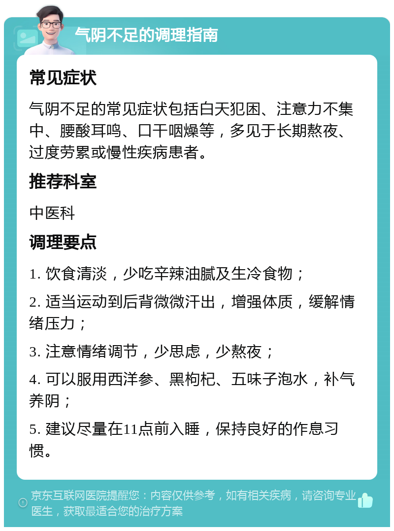 气阴不足的调理指南 常见症状 气阴不足的常见症状包括白天犯困、注意力不集中、腰酸耳鸣、口干咽燥等，多见于长期熬夜、过度劳累或慢性疾病患者。 推荐科室 中医科 调理要点 1. 饮食清淡，少吃辛辣油腻及生冷食物； 2. 适当运动到后背微微汗出，增强体质，缓解情绪压力； 3. 注意情绪调节，少思虑，少熬夜； 4. 可以服用西洋参、黑枸杞、五味子泡水，补气养阴； 5. 建议尽量在11点前入睡，保持良好的作息习惯。