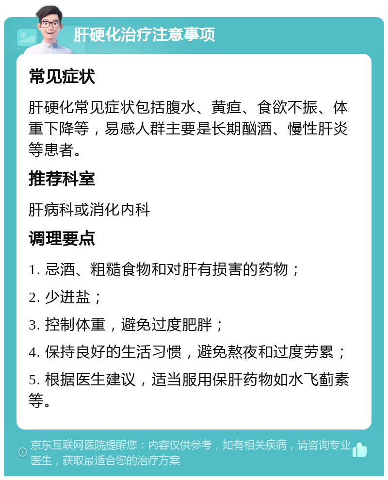 肝硬化治疗注意事项 常见症状 肝硬化常见症状包括腹水、黄疸、食欲不振、体重下降等，易感人群主要是长期酗酒、慢性肝炎等患者。 推荐科室 肝病科或消化内科 调理要点 1. 忌酒、粗糙食物和对肝有损害的药物； 2. 少进盐； 3. 控制体重，避免过度肥胖； 4. 保持良好的生活习惯，避免熬夜和过度劳累； 5. 根据医生建议，适当服用保肝药物如水飞蓟素等。