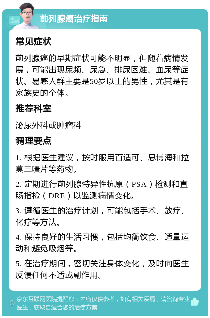 前列腺癌治疗指南 常见症状 前列腺癌的早期症状可能不明显，但随着病情发展，可能出现尿频、尿急、排尿困难、血尿等症状。易感人群主要是50岁以上的男性，尤其是有家族史的个体。 推荐科室 泌尿外科或肿瘤科 调理要点 1. 根据医生建议，按时服用百适可、思博海和拉莫三嗪片等药物。 2. 定期进行前列腺特异性抗原（PSA）检测和直肠指检（DRE）以监测病情变化。 3. 遵循医生的治疗计划，可能包括手术、放疗、化疗等方法。 4. 保持良好的生活习惯，包括均衡饮食、适量运动和避免吸烟等。 5. 在治疗期间，密切关注身体变化，及时向医生反馈任何不适或副作用。