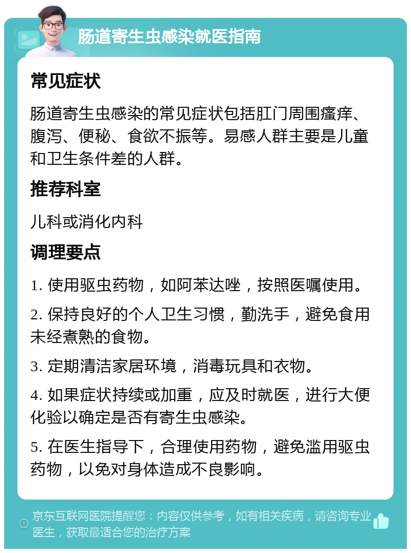 肠道寄生虫感染就医指南 常见症状 肠道寄生虫感染的常见症状包括肛门周围瘙痒、腹泻、便秘、食欲不振等。易感人群主要是儿童和卫生条件差的人群。 推荐科室 儿科或消化内科 调理要点 1. 使用驱虫药物，如阿苯达唑，按照医嘱使用。 2. 保持良好的个人卫生习惯，勤洗手，避免食用未经煮熟的食物。 3. 定期清洁家居环境，消毒玩具和衣物。 4. 如果症状持续或加重，应及时就医，进行大便化验以确定是否有寄生虫感染。 5. 在医生指导下，合理使用药物，避免滥用驱虫药物，以免对身体造成不良影响。