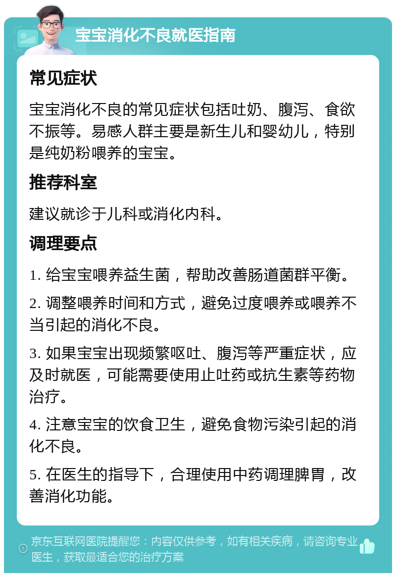 宝宝消化不良就医指南 常见症状 宝宝消化不良的常见症状包括吐奶、腹泻、食欲不振等。易感人群主要是新生儿和婴幼儿，特别是纯奶粉喂养的宝宝。 推荐科室 建议就诊于儿科或消化内科。 调理要点 1. 给宝宝喂养益生菌，帮助改善肠道菌群平衡。 2. 调整喂养时间和方式，避免过度喂养或喂养不当引起的消化不良。 3. 如果宝宝出现频繁呕吐、腹泻等严重症状，应及时就医，可能需要使用止吐药或抗生素等药物治疗。 4. 注意宝宝的饮食卫生，避免食物污染引起的消化不良。 5. 在医生的指导下，合理使用中药调理脾胃，改善消化功能。