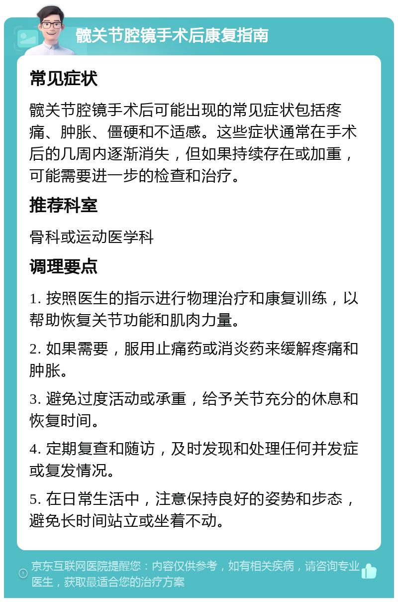 髋关节腔镜手术后康复指南 常见症状 髋关节腔镜手术后可能出现的常见症状包括疼痛、肿胀、僵硬和不适感。这些症状通常在手术后的几周内逐渐消失，但如果持续存在或加重，可能需要进一步的检查和治疗。 推荐科室 骨科或运动医学科 调理要点 1. 按照医生的指示进行物理治疗和康复训练，以帮助恢复关节功能和肌肉力量。 2. 如果需要，服用止痛药或消炎药来缓解疼痛和肿胀。 3. 避免过度活动或承重，给予关节充分的休息和恢复时间。 4. 定期复查和随访，及时发现和处理任何并发症或复发情况。 5. 在日常生活中，注意保持良好的姿势和步态，避免长时间站立或坐着不动。