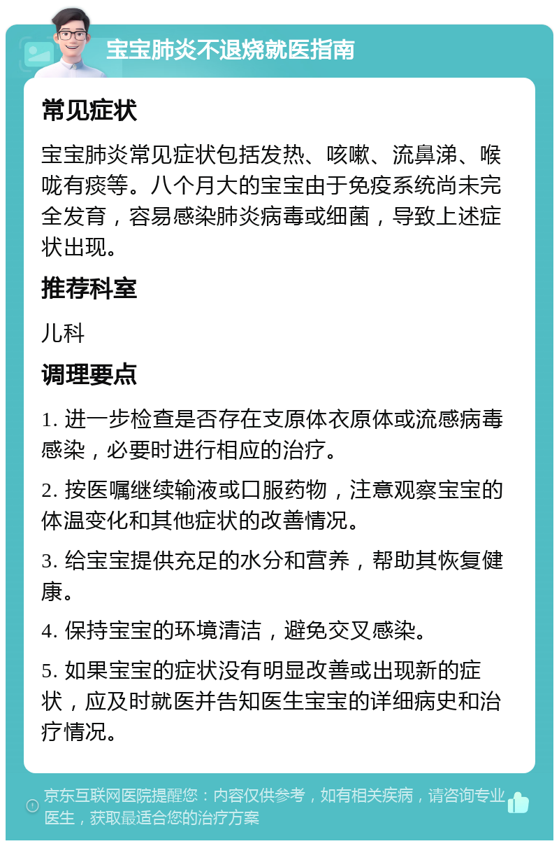 宝宝肺炎不退烧就医指南 常见症状 宝宝肺炎常见症状包括发热、咳嗽、流鼻涕、喉咙有痰等。八个月大的宝宝由于免疫系统尚未完全发育，容易感染肺炎病毒或细菌，导致上述症状出现。 推荐科室 儿科 调理要点 1. 进一步检查是否存在支原体衣原体或流感病毒感染，必要时进行相应的治疗。 2. 按医嘱继续输液或口服药物，注意观察宝宝的体温变化和其他症状的改善情况。 3. 给宝宝提供充足的水分和营养，帮助其恢复健康。 4. 保持宝宝的环境清洁，避免交叉感染。 5. 如果宝宝的症状没有明显改善或出现新的症状，应及时就医并告知医生宝宝的详细病史和治疗情况。