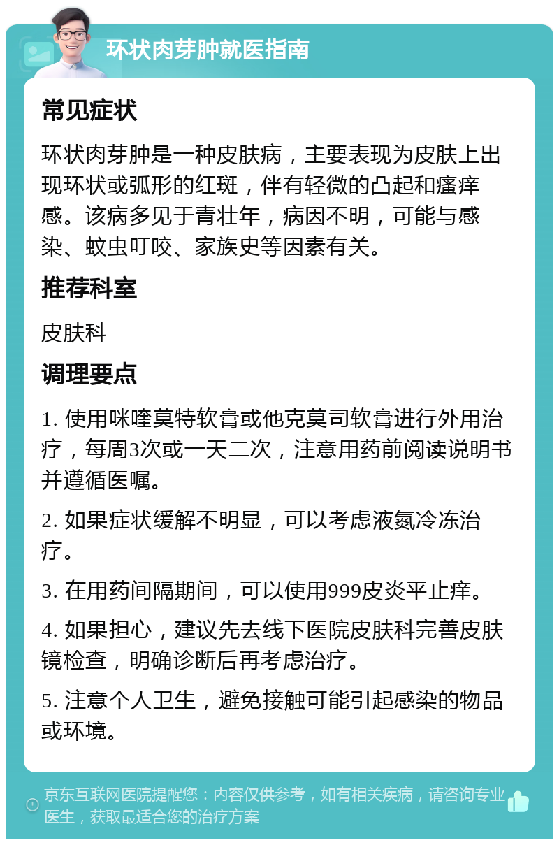 环状肉芽肿就医指南 常见症状 环状肉芽肿是一种皮肤病，主要表现为皮肤上出现环状或弧形的红斑，伴有轻微的凸起和瘙痒感。该病多见于青壮年，病因不明，可能与感染、蚊虫叮咬、家族史等因素有关。 推荐科室 皮肤科 调理要点 1. 使用咪喹莫特软膏或他克莫司软膏进行外用治疗，每周3次或一天二次，注意用药前阅读说明书并遵循医嘱。 2. 如果症状缓解不明显，可以考虑液氮冷冻治疗。 3. 在用药间隔期间，可以使用999皮炎平止痒。 4. 如果担心，建议先去线下医院皮肤科完善皮肤镜检查，明确诊断后再考虑治疗。 5. 注意个人卫生，避免接触可能引起感染的物品或环境。