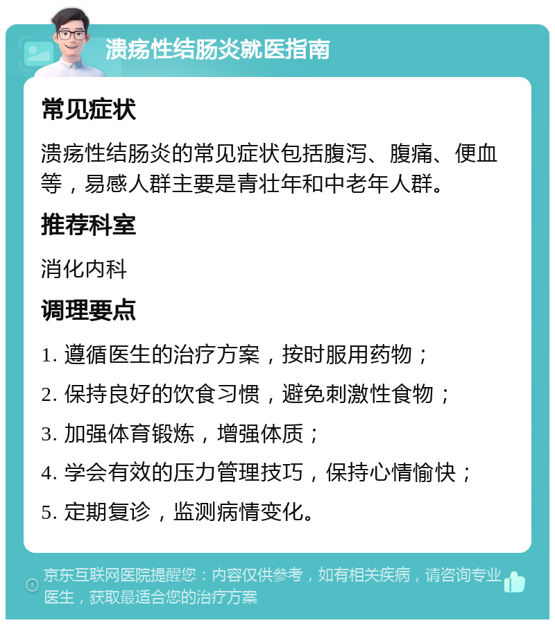 溃疡性结肠炎就医指南 常见症状 溃疡性结肠炎的常见症状包括腹泻、腹痛、便血等，易感人群主要是青壮年和中老年人群。 推荐科室 消化内科 调理要点 1. 遵循医生的治疗方案，按时服用药物； 2. 保持良好的饮食习惯，避免刺激性食物； 3. 加强体育锻炼，增强体质； 4. 学会有效的压力管理技巧，保持心情愉快； 5. 定期复诊，监测病情变化。