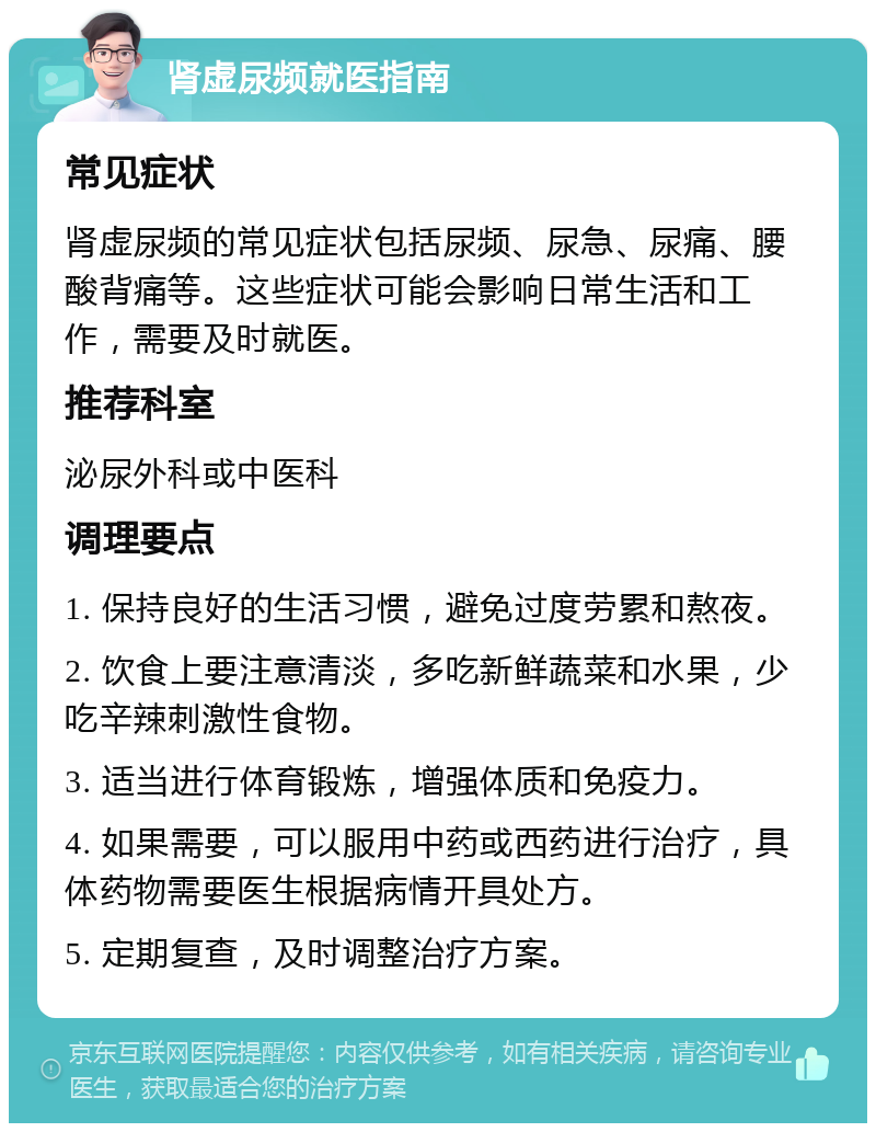 肾虚尿频就医指南 常见症状 肾虚尿频的常见症状包括尿频、尿急、尿痛、腰酸背痛等。这些症状可能会影响日常生活和工作，需要及时就医。 推荐科室 泌尿外科或中医科 调理要点 1. 保持良好的生活习惯，避免过度劳累和熬夜。 2. 饮食上要注意清淡，多吃新鲜蔬菜和水果，少吃辛辣刺激性食物。 3. 适当进行体育锻炼，增强体质和免疫力。 4. 如果需要，可以服用中药或西药进行治疗，具体药物需要医生根据病情开具处方。 5. 定期复查，及时调整治疗方案。