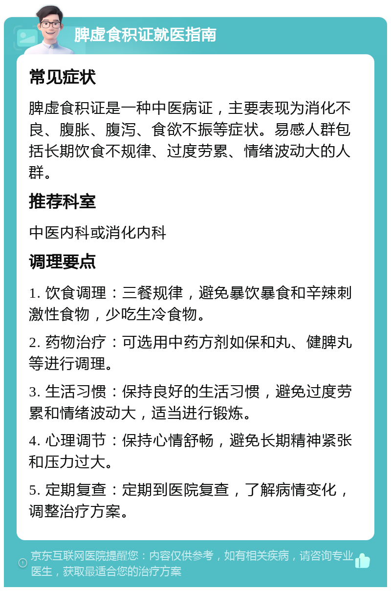 脾虚食积证就医指南 常见症状 脾虚食积证是一种中医病证，主要表现为消化不良、腹胀、腹泻、食欲不振等症状。易感人群包括长期饮食不规律、过度劳累、情绪波动大的人群。 推荐科室 中医内科或消化内科 调理要点 1. 饮食调理：三餐规律，避免暴饮暴食和辛辣刺激性食物，少吃生冷食物。 2. 药物治疗：可选用中药方剂如保和丸、健脾丸等进行调理。 3. 生活习惯：保持良好的生活习惯，避免过度劳累和情绪波动大，适当进行锻炼。 4. 心理调节：保持心情舒畅，避免长期精神紧张和压力过大。 5. 定期复查：定期到医院复查，了解病情变化，调整治疗方案。