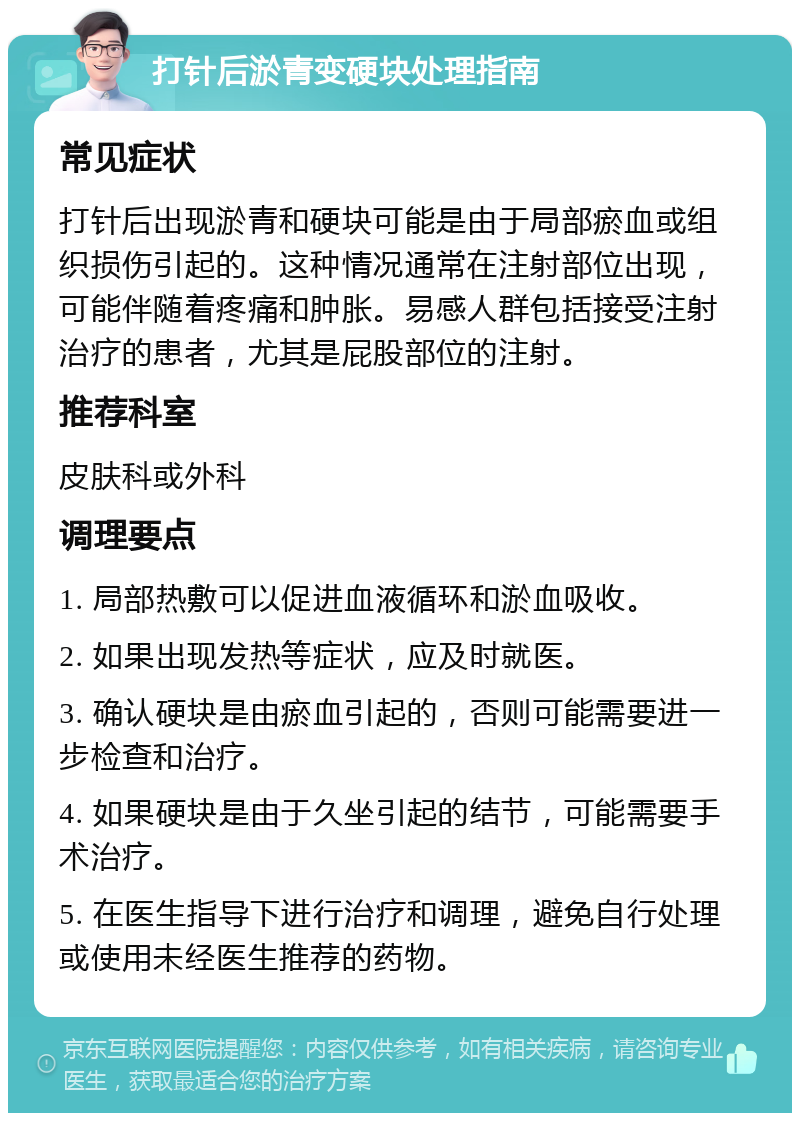 打针后淤青变硬块处理指南 常见症状 打针后出现淤青和硬块可能是由于局部瘀血或组织损伤引起的。这种情况通常在注射部位出现，可能伴随着疼痛和肿胀。易感人群包括接受注射治疗的患者，尤其是屁股部位的注射。 推荐科室 皮肤科或外科 调理要点 1. 局部热敷可以促进血液循环和淤血吸收。 2. 如果出现发热等症状，应及时就医。 3. 确认硬块是由瘀血引起的，否则可能需要进一步检查和治疗。 4. 如果硬块是由于久坐引起的结节，可能需要手术治疗。 5. 在医生指导下进行治疗和调理，避免自行处理或使用未经医生推荐的药物。