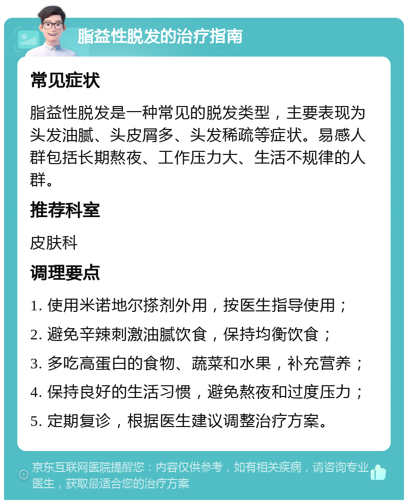 脂益性脱发的治疗指南 常见症状 脂益性脱发是一种常见的脱发类型，主要表现为头发油腻、头皮屑多、头发稀疏等症状。易感人群包括长期熬夜、工作压力大、生活不规律的人群。 推荐科室 皮肤科 调理要点 1. 使用米诺地尔搽剂外用，按医生指导使用； 2. 避免辛辣刺激油腻饮食，保持均衡饮食； 3. 多吃高蛋白的食物、蔬菜和水果，补充营养； 4. 保持良好的生活习惯，避免熬夜和过度压力； 5. 定期复诊，根据医生建议调整治疗方案。