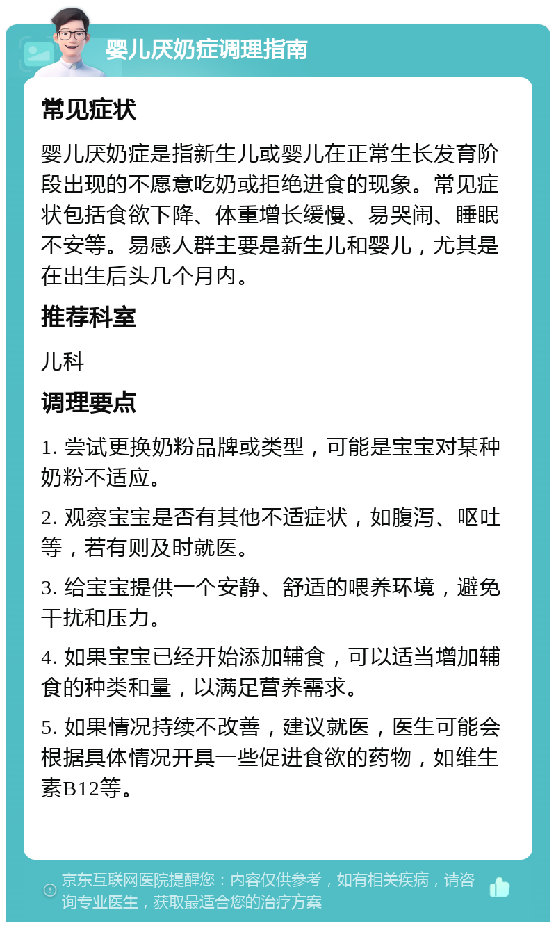 婴儿厌奶症调理指南 常见症状 婴儿厌奶症是指新生儿或婴儿在正常生长发育阶段出现的不愿意吃奶或拒绝进食的现象。常见症状包括食欲下降、体重增长缓慢、易哭闹、睡眠不安等。易感人群主要是新生儿和婴儿，尤其是在出生后头几个月内。 推荐科室 儿科 调理要点 1. 尝试更换奶粉品牌或类型，可能是宝宝对某种奶粉不适应。 2. 观察宝宝是否有其他不适症状，如腹泻、呕吐等，若有则及时就医。 3. 给宝宝提供一个安静、舒适的喂养环境，避免干扰和压力。 4. 如果宝宝已经开始添加辅食，可以适当增加辅食的种类和量，以满足营养需求。 5. 如果情况持续不改善，建议就医，医生可能会根据具体情况开具一些促进食欲的药物，如维生素B12等。