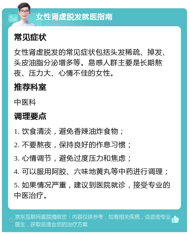 女性肾虚脱发就医指南 常见症状 女性肾虚脱发的常见症状包括头发稀疏、掉发、头皮油脂分泌增多等。易感人群主要是长期熬夜、压力大、心情不佳的女性。 推荐科室 中医科 调理要点 1. 饮食清淡，避免香辣油炸食物； 2. 不要熬夜，保持良好的作息习惯； 3. 心情调节，避免过度压力和焦虑； 4. 可以服用阿胶、六味地黄丸等中药进行调理； 5. 如果情况严重，建议到医院就诊，接受专业的中医治疗。