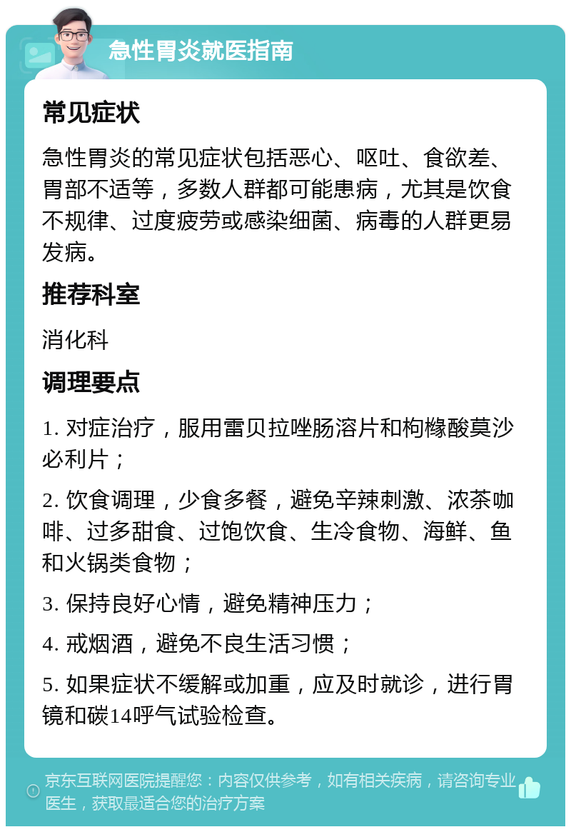 急性胃炎就医指南 常见症状 急性胃炎的常见症状包括恶心、呕吐、食欲差、胃部不适等，多数人群都可能患病，尤其是饮食不规律、过度疲劳或感染细菌、病毒的人群更易发病。 推荐科室 消化科 调理要点 1. 对症治疗，服用雷贝拉唑肠溶片和枸橼酸莫沙必利片； 2. 饮食调理，少食多餐，避免辛辣刺激、浓茶咖啡、过多甜食、过饱饮食、生冷食物、海鲜、鱼和火锅类食物； 3. 保持良好心情，避免精神压力； 4. 戒烟酒，避免不良生活习惯； 5. 如果症状不缓解或加重，应及时就诊，进行胃镜和碳14呼气试验检查。