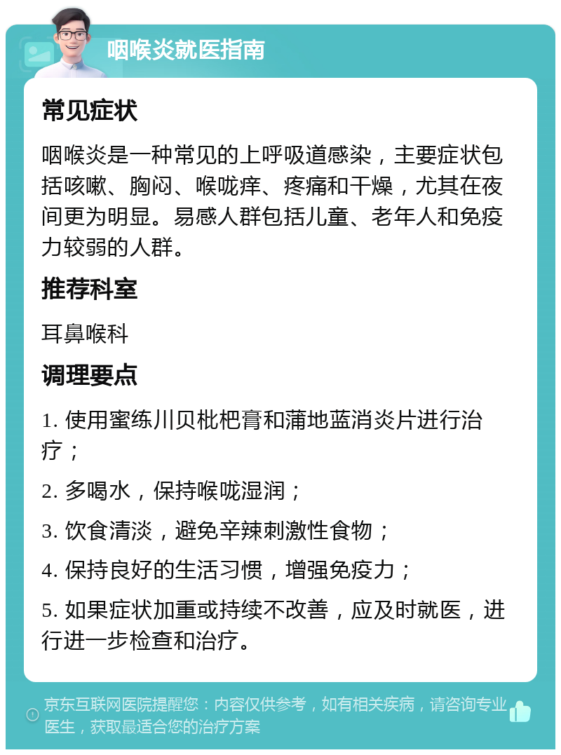 咽喉炎就医指南 常见症状 咽喉炎是一种常见的上呼吸道感染，主要症状包括咳嗽、胸闷、喉咙痒、疼痛和干燥，尤其在夜间更为明显。易感人群包括儿童、老年人和免疫力较弱的人群。 推荐科室 耳鼻喉科 调理要点 1. 使用蜜练川贝枇杷膏和蒲地蓝消炎片进行治疗； 2. 多喝水，保持喉咙湿润； 3. 饮食清淡，避免辛辣刺激性食物； 4. 保持良好的生活习惯，增强免疫力； 5. 如果症状加重或持续不改善，应及时就医，进行进一步检查和治疗。