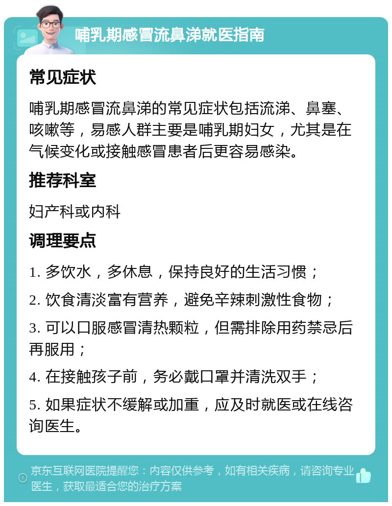 哺乳期感冒流鼻涕就医指南 常见症状 哺乳期感冒流鼻涕的常见症状包括流涕、鼻塞、咳嗽等，易感人群主要是哺乳期妇女，尤其是在气候变化或接触感冒患者后更容易感染。 推荐科室 妇产科或内科 调理要点 1. 多饮水，多休息，保持良好的生活习惯； 2. 饮食清淡富有营养，避免辛辣刺激性食物； 3. 可以口服感冒清热颗粒，但需排除用药禁忌后再服用； 4. 在接触孩子前，务必戴口罩并清洗双手； 5. 如果症状不缓解或加重，应及时就医或在线咨询医生。