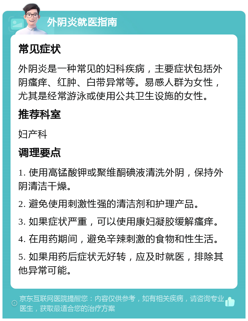 外阴炎就医指南 常见症状 外阴炎是一种常见的妇科疾病，主要症状包括外阴瘙痒、红肿、白带异常等。易感人群为女性，尤其是经常游泳或使用公共卫生设施的女性。 推荐科室 妇产科 调理要点 1. 使用高锰酸钾或聚维酮碘液清洗外阴，保持外阴清洁干燥。 2. 避免使用刺激性强的清洁剂和护理产品。 3. 如果症状严重，可以使用康妇凝胶缓解瘙痒。 4. 在用药期间，避免辛辣刺激的食物和性生活。 5. 如果用药后症状无好转，应及时就医，排除其他异常可能。