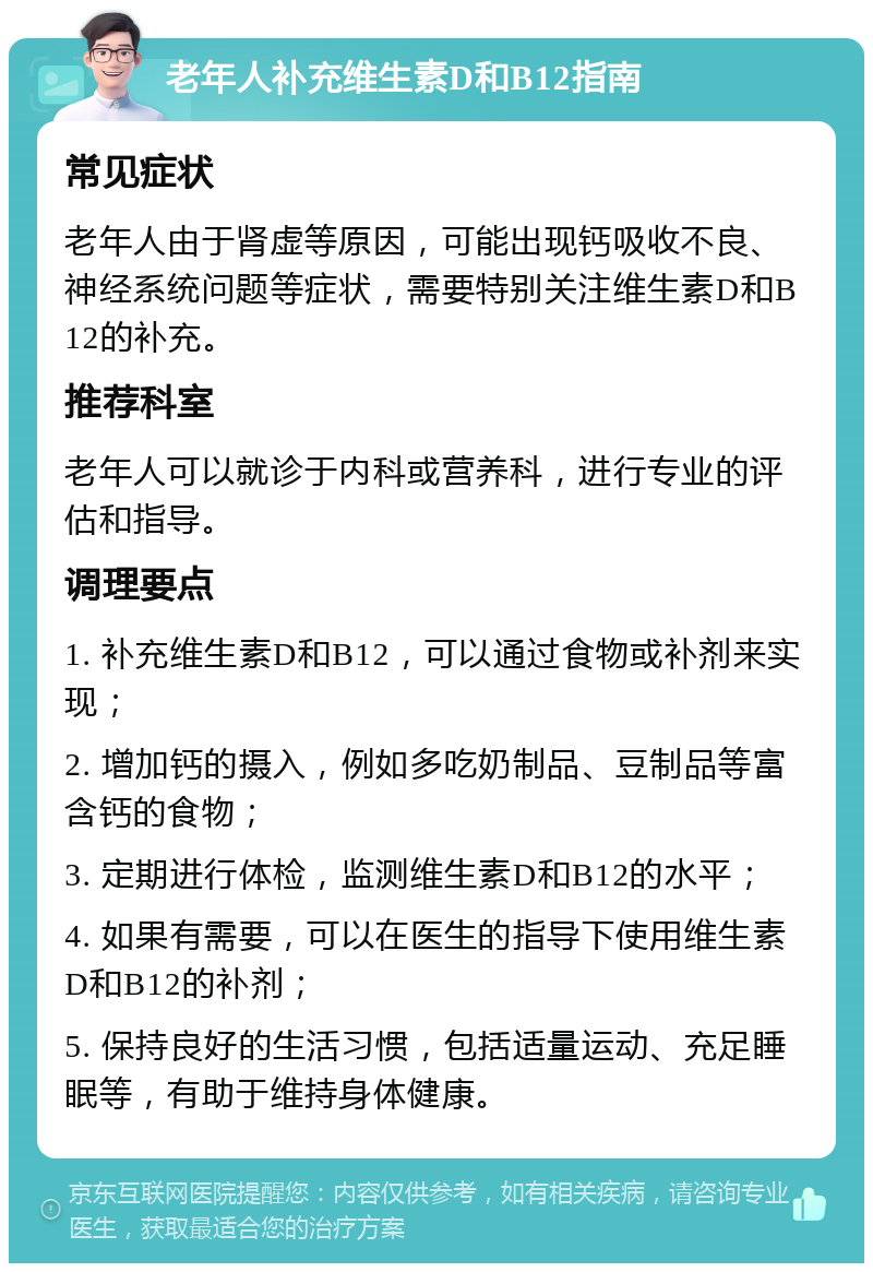 老年人补充维生素D和B12指南 常见症状 老年人由于肾虚等原因，可能出现钙吸收不良、神经系统问题等症状，需要特别关注维生素D和B12的补充。 推荐科室 老年人可以就诊于内科或营养科，进行专业的评估和指导。 调理要点 1. 补充维生素D和B12，可以通过食物或补剂来实现； 2. 增加钙的摄入，例如多吃奶制品、豆制品等富含钙的食物； 3. 定期进行体检，监测维生素D和B12的水平； 4. 如果有需要，可以在医生的指导下使用维生素D和B12的补剂； 5. 保持良好的生活习惯，包括适量运动、充足睡眠等，有助于维持身体健康。