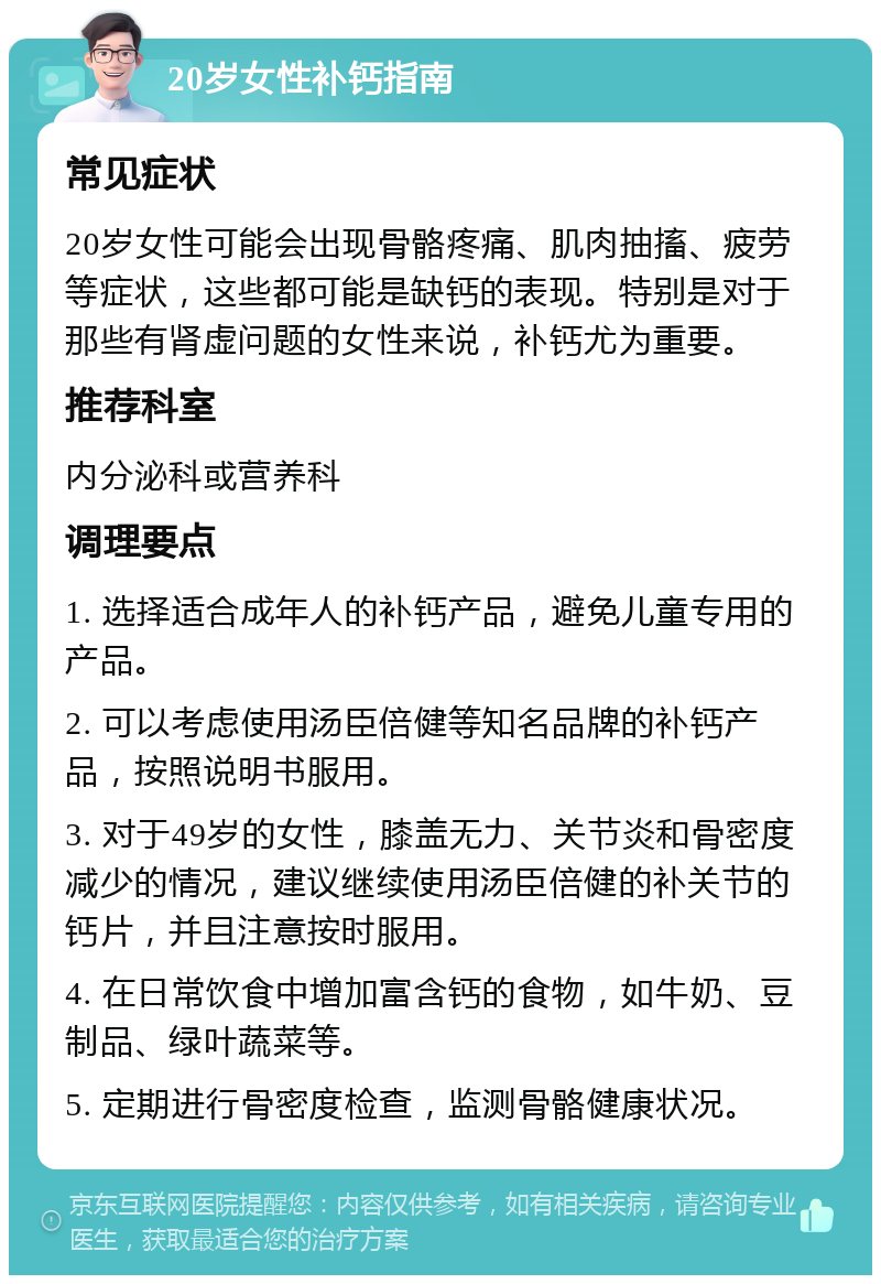 20岁女性补钙指南 常见症状 20岁女性可能会出现骨骼疼痛、肌肉抽搐、疲劳等症状，这些都可能是缺钙的表现。特别是对于那些有肾虚问题的女性来说，补钙尤为重要。 推荐科室 内分泌科或营养科 调理要点 1. 选择适合成年人的补钙产品，避免儿童专用的产品。 2. 可以考虑使用汤臣倍健等知名品牌的补钙产品，按照说明书服用。 3. 对于49岁的女性，膝盖无力、关节炎和骨密度减少的情况，建议继续使用汤臣倍健的补关节的钙片，并且注意按时服用。 4. 在日常饮食中增加富含钙的食物，如牛奶、豆制品、绿叶蔬菜等。 5. 定期进行骨密度检查，监测骨骼健康状况。