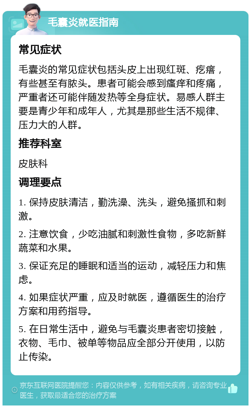 毛囊炎就医指南 常见症状 毛囊炎的常见症状包括头皮上出现红斑、疙瘩，有些甚至有脓头。患者可能会感到瘙痒和疼痛，严重者还可能伴随发热等全身症状。易感人群主要是青少年和成年人，尤其是那些生活不规律、压力大的人群。 推荐科室 皮肤科 调理要点 1. 保持皮肤清洁，勤洗澡、洗头，避免搔抓和刺激。 2. 注意饮食，少吃油腻和刺激性食物，多吃新鲜蔬菜和水果。 3. 保证充足的睡眠和适当的运动，减轻压力和焦虑。 4. 如果症状严重，应及时就医，遵循医生的治疗方案和用药指导。 5. 在日常生活中，避免与毛囊炎患者密切接触，衣物、毛巾、被单等物品应全部分开使用，以防止传染。