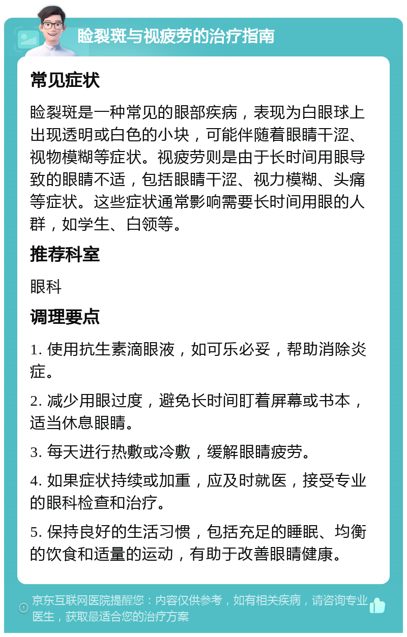 睑裂斑与视疲劳的治疗指南 常见症状 睑裂斑是一种常见的眼部疾病，表现为白眼球上出现透明或白色的小块，可能伴随着眼睛干涩、视物模糊等症状。视疲劳则是由于长时间用眼导致的眼睛不适，包括眼睛干涩、视力模糊、头痛等症状。这些症状通常影响需要长时间用眼的人群，如学生、白领等。 推荐科室 眼科 调理要点 1. 使用抗生素滴眼液，如可乐必妥，帮助消除炎症。 2. 减少用眼过度，避免长时间盯着屏幕或书本，适当休息眼睛。 3. 每天进行热敷或冷敷，缓解眼睛疲劳。 4. 如果症状持续或加重，应及时就医，接受专业的眼科检查和治疗。 5. 保持良好的生活习惯，包括充足的睡眠、均衡的饮食和适量的运动，有助于改善眼睛健康。