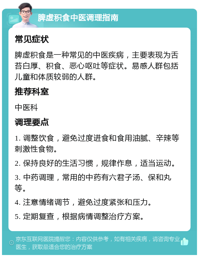 脾虚积食中医调理指南 常见症状 脾虚积食是一种常见的中医疾病，主要表现为舌苔白厚、积食、恶心呕吐等症状。易感人群包括儿童和体质较弱的人群。 推荐科室 中医科 调理要点 1. 调整饮食，避免过度进食和食用油腻、辛辣等刺激性食物。 2. 保持良好的生活习惯，规律作息，适当运动。 3. 中药调理，常用的中药有六君子汤、保和丸等。 4. 注意情绪调节，避免过度紧张和压力。 5. 定期复查，根据病情调整治疗方案。