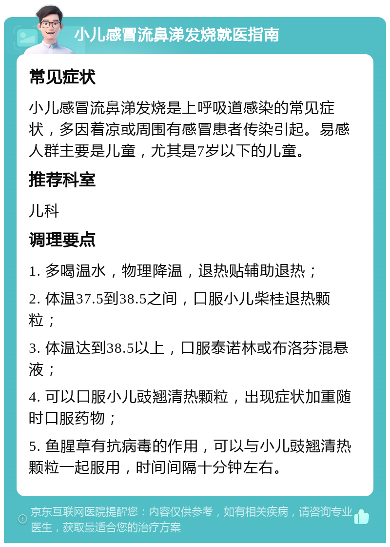 小儿感冒流鼻涕发烧就医指南 常见症状 小儿感冒流鼻涕发烧是上呼吸道感染的常见症状，多因着凉或周围有感冒患者传染引起。易感人群主要是儿童，尤其是7岁以下的儿童。 推荐科室 儿科 调理要点 1. 多喝温水，物理降温，退热贴辅助退热； 2. 体温37.5到38.5之间，口服小儿柴桂退热颗粒； 3. 体温达到38.5以上，口服泰诺林或布洛芬混悬液； 4. 可以口服小儿豉翘清热颗粒，出现症状加重随时口服药物； 5. 鱼腥草有抗病毒的作用，可以与小儿豉翘清热颗粒一起服用，时间间隔十分钟左右。