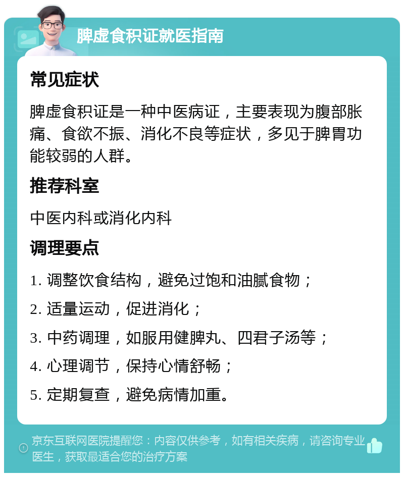 脾虚食积证就医指南 常见症状 脾虚食积证是一种中医病证，主要表现为腹部胀痛、食欲不振、消化不良等症状，多见于脾胃功能较弱的人群。 推荐科室 中医内科或消化内科 调理要点 1. 调整饮食结构，避免过饱和油腻食物； 2. 适量运动，促进消化； 3. 中药调理，如服用健脾丸、四君子汤等； 4. 心理调节，保持心情舒畅； 5. 定期复查，避免病情加重。