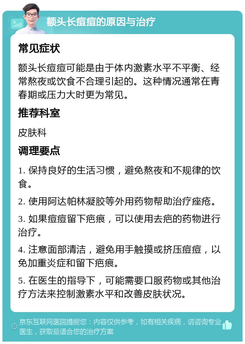 额头长痘痘的原因与治疗 常见症状 额头长痘痘可能是由于体内激素水平不平衡、经常熬夜或饮食不合理引起的。这种情况通常在青春期或压力大时更为常见。 推荐科室 皮肤科 调理要点 1. 保持良好的生活习惯，避免熬夜和不规律的饮食。 2. 使用阿达帕林凝胶等外用药物帮助治疗痤疮。 3. 如果痘痘留下疤痕，可以使用去疤的药物进行治疗。 4. 注意面部清洁，避免用手触摸或挤压痘痘，以免加重炎症和留下疤痕。 5. 在医生的指导下，可能需要口服药物或其他治疗方法来控制激素水平和改善皮肤状况。