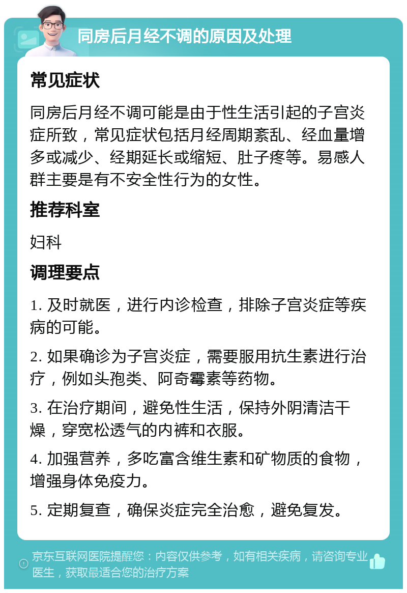 同房后月经不调的原因及处理 常见症状 同房后月经不调可能是由于性生活引起的子宫炎症所致，常见症状包括月经周期紊乱、经血量增多或减少、经期延长或缩短、肚子疼等。易感人群主要是有不安全性行为的女性。 推荐科室 妇科 调理要点 1. 及时就医，进行内诊检查，排除子宫炎症等疾病的可能。 2. 如果确诊为子宫炎症，需要服用抗生素进行治疗，例如头孢类、阿奇霉素等药物。 3. 在治疗期间，避免性生活，保持外阴清洁干燥，穿宽松透气的内裤和衣服。 4. 加强营养，多吃富含维生素和矿物质的食物，增强身体免疫力。 5. 定期复查，确保炎症完全治愈，避免复发。