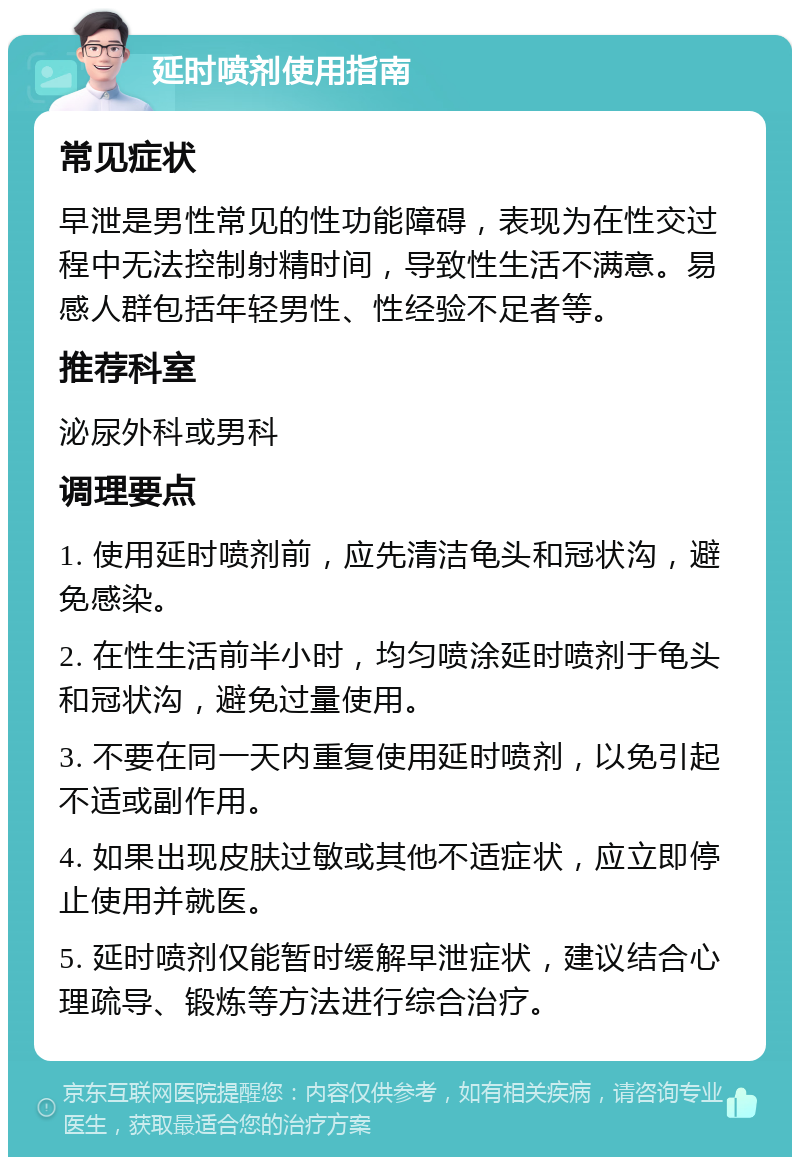 延时喷剂使用指南 常见症状 早泄是男性常见的性功能障碍，表现为在性交过程中无法控制射精时间，导致性生活不满意。易感人群包括年轻男性、性经验不足者等。 推荐科室 泌尿外科或男科 调理要点 1. 使用延时喷剂前，应先清洁龟头和冠状沟，避免感染。 2. 在性生活前半小时，均匀喷涂延时喷剂于龟头和冠状沟，避免过量使用。 3. 不要在同一天内重复使用延时喷剂，以免引起不适或副作用。 4. 如果出现皮肤过敏或其他不适症状，应立即停止使用并就医。 5. 延时喷剂仅能暂时缓解早泄症状，建议结合心理疏导、锻炼等方法进行综合治疗。