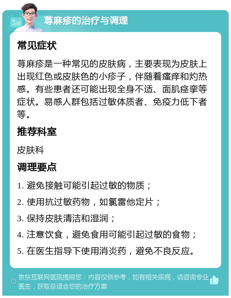 荨麻疹的治疗与调理 常见症状 荨麻疹是一种常见的皮肤病，主要表现为皮肤上出现红色或皮肤色的小疹子，伴随着瘙痒和灼热感。有些患者还可能出现全身不适、面肌痉挛等症状。易感人群包括过敏体质者、免疫力低下者等。 推荐科室 皮肤科 调理要点 1. 避免接触可能引起过敏的物质； 2. 使用抗过敏药物，如氯雷他定片； 3. 保持皮肤清洁和湿润； 4. 注意饮食，避免食用可能引起过敏的食物； 5. 在医生指导下使用消炎药，避免不良反应。