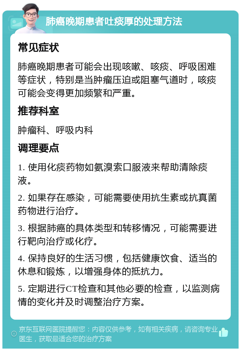 肺癌晚期患者吐痰厚的处理方法 常见症状 肺癌晚期患者可能会出现咳嗽、咳痰、呼吸困难等症状，特别是当肿瘤压迫或阻塞气道时，咳痰可能会变得更加频繁和严重。 推荐科室 肿瘤科、呼吸内科 调理要点 1. 使用化痰药物如氨溴索口服液来帮助清除痰液。 2. 如果存在感染，可能需要使用抗生素或抗真菌药物进行治疗。 3. 根据肺癌的具体类型和转移情况，可能需要进行靶向治疗或化疗。 4. 保持良好的生活习惯，包括健康饮食、适当的休息和锻炼，以增强身体的抵抗力。 5. 定期进行CT检查和其他必要的检查，以监测病情的变化并及时调整治疗方案。