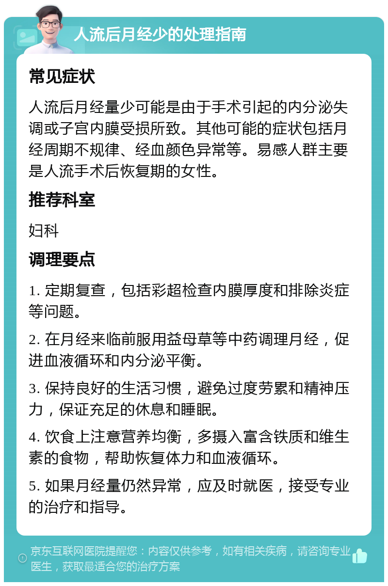 人流后月经少的处理指南 常见症状 人流后月经量少可能是由于手术引起的内分泌失调或子宫内膜受损所致。其他可能的症状包括月经周期不规律、经血颜色异常等。易感人群主要是人流手术后恢复期的女性。 推荐科室 妇科 调理要点 1. 定期复查，包括彩超检查内膜厚度和排除炎症等问题。 2. 在月经来临前服用益母草等中药调理月经，促进血液循环和内分泌平衡。 3. 保持良好的生活习惯，避免过度劳累和精神压力，保证充足的休息和睡眠。 4. 饮食上注意营养均衡，多摄入富含铁质和维生素的食物，帮助恢复体力和血液循环。 5. 如果月经量仍然异常，应及时就医，接受专业的治疗和指导。