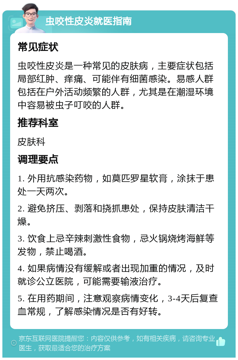 虫咬性皮炎就医指南 常见症状 虫咬性皮炎是一种常见的皮肤病，主要症状包括局部红肿、痒痛、可能伴有细菌感染。易感人群包括在户外活动频繁的人群，尤其是在潮湿环境中容易被虫子叮咬的人群。 推荐科室 皮肤科 调理要点 1. 外用抗感染药物，如莫匹罗星软膏，涂抹于患处一天两次。 2. 避免挤压、剥落和挠抓患处，保持皮肤清洁干燥。 3. 饮食上忌辛辣刺激性食物，忌火锅烧烤海鲜等发物，禁止喝酒。 4. 如果病情没有缓解或者出现加重的情况，及时就诊公立医院，可能需要输液治疗。 5. 在用药期间，注意观察病情变化，3-4天后复查血常规，了解感染情况是否有好转。