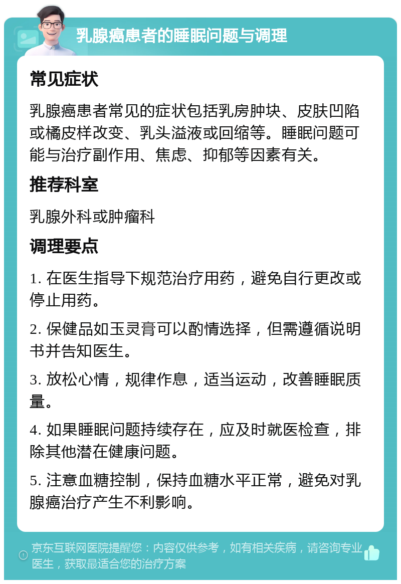 乳腺癌患者的睡眠问题与调理 常见症状 乳腺癌患者常见的症状包括乳房肿块、皮肤凹陷或橘皮样改变、乳头溢液或回缩等。睡眠问题可能与治疗副作用、焦虑、抑郁等因素有关。 推荐科室 乳腺外科或肿瘤科 调理要点 1. 在医生指导下规范治疗用药，避免自行更改或停止用药。 2. 保健品如玉灵膏可以酌情选择，但需遵循说明书并告知医生。 3. 放松心情，规律作息，适当运动，改善睡眠质量。 4. 如果睡眠问题持续存在，应及时就医检查，排除其他潜在健康问题。 5. 注意血糖控制，保持血糖水平正常，避免对乳腺癌治疗产生不利影响。