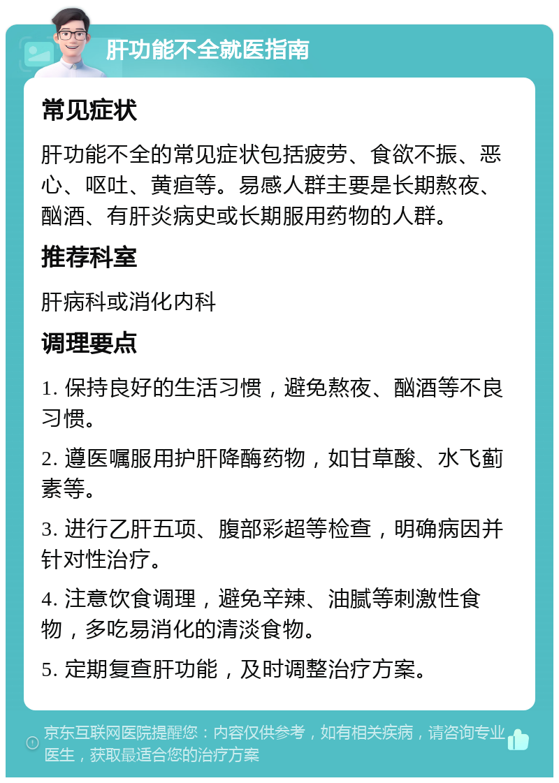 肝功能不全就医指南 常见症状 肝功能不全的常见症状包括疲劳、食欲不振、恶心、呕吐、黄疸等。易感人群主要是长期熬夜、酗酒、有肝炎病史或长期服用药物的人群。 推荐科室 肝病科或消化内科 调理要点 1. 保持良好的生活习惯，避免熬夜、酗酒等不良习惯。 2. 遵医嘱服用护肝降酶药物，如甘草酸、水飞蓟素等。 3. 进行乙肝五项、腹部彩超等检查，明确病因并针对性治疗。 4. 注意饮食调理，避免辛辣、油腻等刺激性食物，多吃易消化的清淡食物。 5. 定期复查肝功能，及时调整治疗方案。