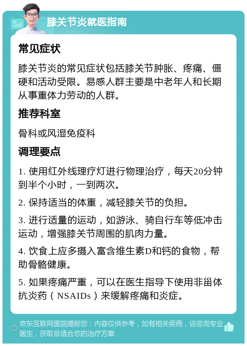 膝关节炎就医指南 常见症状 膝关节炎的常见症状包括膝关节肿胀、疼痛、僵硬和活动受限。易感人群主要是中老年人和长期从事重体力劳动的人群。 推荐科室 骨科或风湿免疫科 调理要点 1. 使用红外线理疗灯进行物理治疗，每天20分钟到半个小时，一到两次。 2. 保持适当的体重，减轻膝关节的负担。 3. 进行适量的运动，如游泳、骑自行车等低冲击运动，增强膝关节周围的肌肉力量。 4. 饮食上应多摄入富含维生素D和钙的食物，帮助骨骼健康。 5. 如果疼痛严重，可以在医生指导下使用非甾体抗炎药（NSAIDs）来缓解疼痛和炎症。