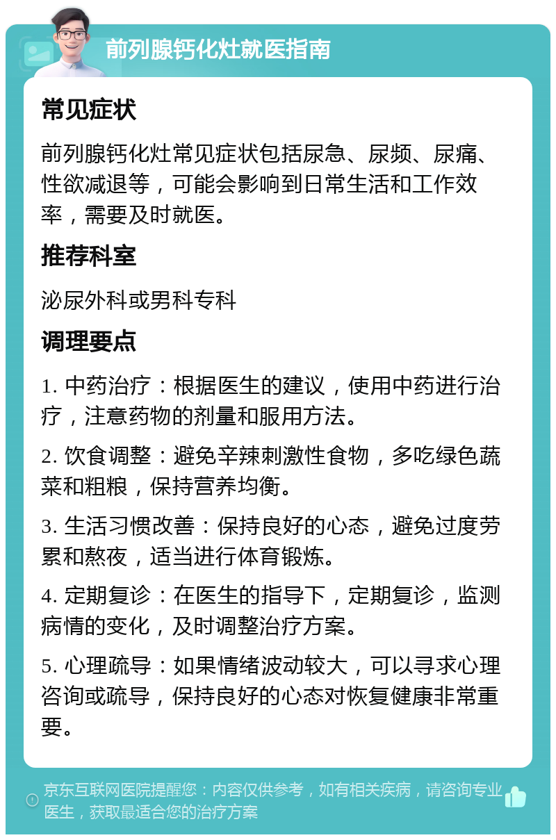 前列腺钙化灶就医指南 常见症状 前列腺钙化灶常见症状包括尿急、尿频、尿痛、性欲减退等，可能会影响到日常生活和工作效率，需要及时就医。 推荐科室 泌尿外科或男科专科 调理要点 1. 中药治疗：根据医生的建议，使用中药进行治疗，注意药物的剂量和服用方法。 2. 饮食调整：避免辛辣刺激性食物，多吃绿色蔬菜和粗粮，保持营养均衡。 3. 生活习惯改善：保持良好的心态，避免过度劳累和熬夜，适当进行体育锻炼。 4. 定期复诊：在医生的指导下，定期复诊，监测病情的变化，及时调整治疗方案。 5. 心理疏导：如果情绪波动较大，可以寻求心理咨询或疏导，保持良好的心态对恢复健康非常重要。