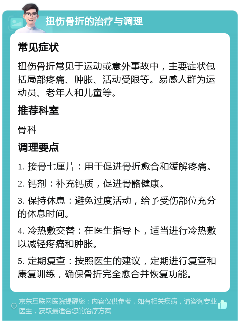 扭伤骨折的治疗与调理 常见症状 扭伤骨折常见于运动或意外事故中，主要症状包括局部疼痛、肿胀、活动受限等。易感人群为运动员、老年人和儿童等。 推荐科室 骨科 调理要点 1. 接骨七厘片：用于促进骨折愈合和缓解疼痛。 2. 钙剂：补充钙质，促进骨骼健康。 3. 保持休息：避免过度活动，给予受伤部位充分的休息时间。 4. 冷热敷交替：在医生指导下，适当进行冷热敷以减轻疼痛和肿胀。 5. 定期复查：按照医生的建议，定期进行复查和康复训练，确保骨折完全愈合并恢复功能。