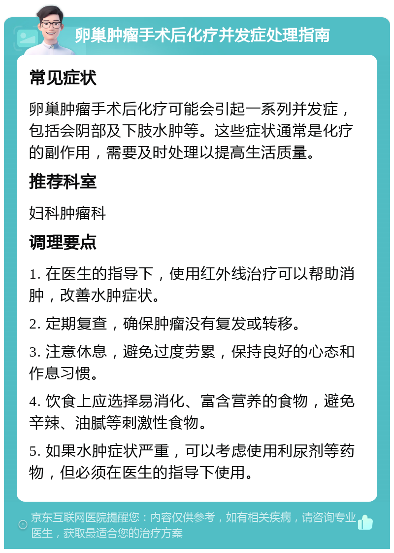 卵巢肿瘤手术后化疗并发症处理指南 常见症状 卵巢肿瘤手术后化疗可能会引起一系列并发症，包括会阴部及下肢水肿等。这些症状通常是化疗的副作用，需要及时处理以提高生活质量。 推荐科室 妇科肿瘤科 调理要点 1. 在医生的指导下，使用红外线治疗可以帮助消肿，改善水肿症状。 2. 定期复查，确保肿瘤没有复发或转移。 3. 注意休息，避免过度劳累，保持良好的心态和作息习惯。 4. 饮食上应选择易消化、富含营养的食物，避免辛辣、油腻等刺激性食物。 5. 如果水肿症状严重，可以考虑使用利尿剂等药物，但必须在医生的指导下使用。