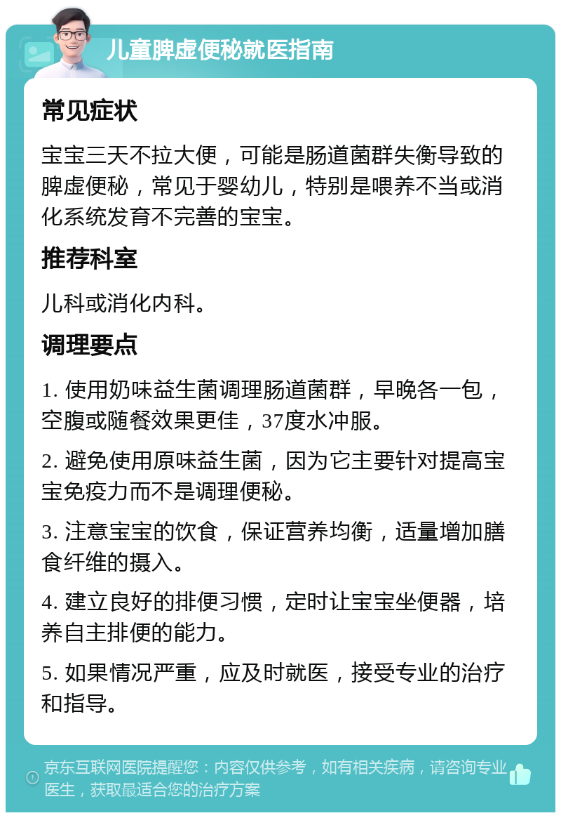 儿童脾虚便秘就医指南 常见症状 宝宝三天不拉大便，可能是肠道菌群失衡导致的脾虚便秘，常见于婴幼儿，特别是喂养不当或消化系统发育不完善的宝宝。 推荐科室 儿科或消化内科。 调理要点 1. 使用奶味益生菌调理肠道菌群，早晚各一包，空腹或随餐效果更佳，37度水冲服。 2. 避免使用原味益生菌，因为它主要针对提高宝宝免疫力而不是调理便秘。 3. 注意宝宝的饮食，保证营养均衡，适量增加膳食纤维的摄入。 4. 建立良好的排便习惯，定时让宝宝坐便器，培养自主排便的能力。 5. 如果情况严重，应及时就医，接受专业的治疗和指导。