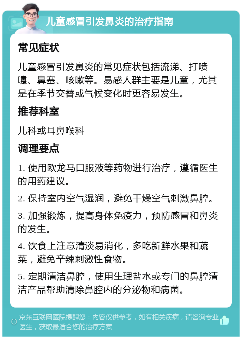 儿童感冒引发鼻炎的治疗指南 常见症状 儿童感冒引发鼻炎的常见症状包括流涕、打喷嚏、鼻塞、咳嗽等。易感人群主要是儿童，尤其是在季节交替或气候变化时更容易发生。 推荐科室 儿科或耳鼻喉科 调理要点 1. 使用欧龙马口服液等药物进行治疗，遵循医生的用药建议。 2. 保持室内空气湿润，避免干燥空气刺激鼻腔。 3. 加强锻炼，提高身体免疫力，预防感冒和鼻炎的发生。 4. 饮食上注意清淡易消化，多吃新鲜水果和蔬菜，避免辛辣刺激性食物。 5. 定期清洁鼻腔，使用生理盐水或专门的鼻腔清洁产品帮助清除鼻腔内的分泌物和病菌。