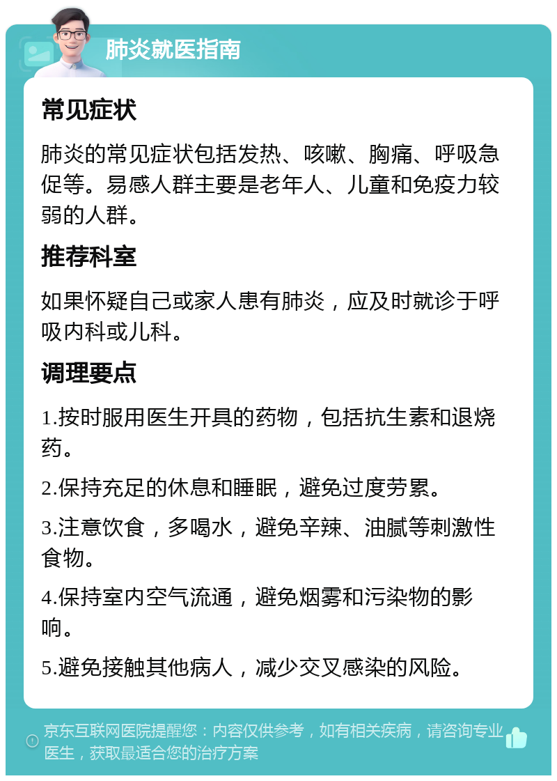 肺炎就医指南 常见症状 肺炎的常见症状包括发热、咳嗽、胸痛、呼吸急促等。易感人群主要是老年人、儿童和免疫力较弱的人群。 推荐科室 如果怀疑自己或家人患有肺炎，应及时就诊于呼吸内科或儿科。 调理要点 1.按时服用医生开具的药物，包括抗生素和退烧药。 2.保持充足的休息和睡眠，避免过度劳累。 3.注意饮食，多喝水，避免辛辣、油腻等刺激性食物。 4.保持室内空气流通，避免烟雾和污染物的影响。 5.避免接触其他病人，减少交叉感染的风险。