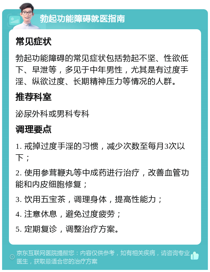 勃起功能障碍就医指南 常见症状 勃起功能障碍的常见症状包括勃起不坚、性欲低下、早泄等，多见于中年男性，尤其是有过度手淫、纵欲过度、长期精神压力等情况的人群。 推荐科室 泌尿外科或男科专科 调理要点 1. 戒掉过度手淫的习惯，减少次数至每月3次以下； 2. 使用参茸鞭丸等中成药进行治疗，改善血管功能和内皮细胞修复； 3. 饮用五宝茶，调理身体，提高性能力； 4. 注意休息，避免过度疲劳； 5. 定期复诊，调整治疗方案。