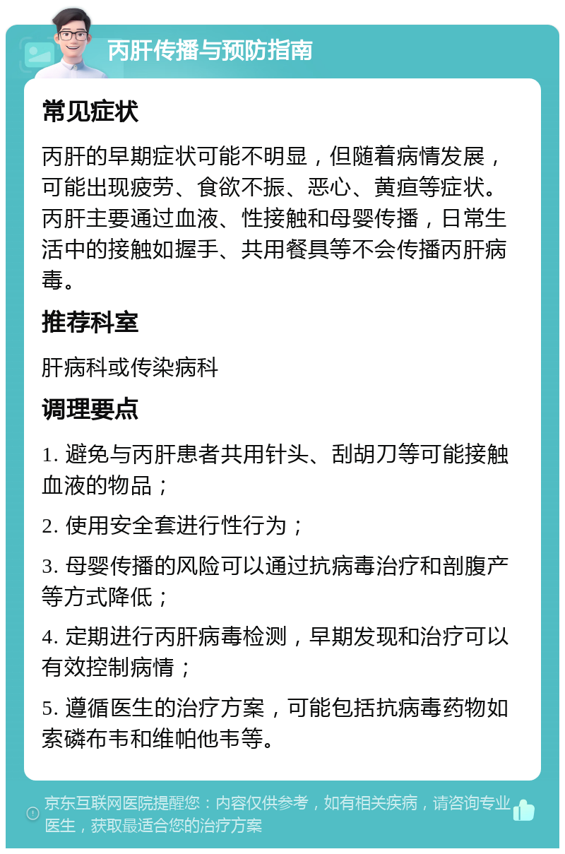 丙肝传播与预防指南 常见症状 丙肝的早期症状可能不明显，但随着病情发展，可能出现疲劳、食欲不振、恶心、黄疸等症状。丙肝主要通过血液、性接触和母婴传播，日常生活中的接触如握手、共用餐具等不会传播丙肝病毒。 推荐科室 肝病科或传染病科 调理要点 1. 避免与丙肝患者共用针头、刮胡刀等可能接触血液的物品； 2. 使用安全套进行性行为； 3. 母婴传播的风险可以通过抗病毒治疗和剖腹产等方式降低； 4. 定期进行丙肝病毒检测，早期发现和治疗可以有效控制病情； 5. 遵循医生的治疗方案，可能包括抗病毒药物如索磷布韦和维帕他韦等。