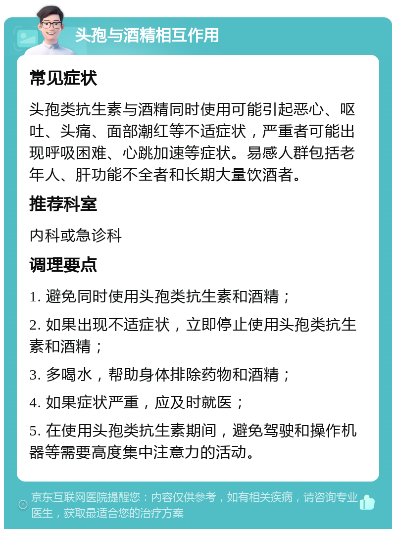 头孢与酒精相互作用 常见症状 头孢类抗生素与酒精同时使用可能引起恶心、呕吐、头痛、面部潮红等不适症状，严重者可能出现呼吸困难、心跳加速等症状。易感人群包括老年人、肝功能不全者和长期大量饮酒者。 推荐科室 内科或急诊科 调理要点 1. 避免同时使用头孢类抗生素和酒精； 2. 如果出现不适症状，立即停止使用头孢类抗生素和酒精； 3. 多喝水，帮助身体排除药物和酒精； 4. 如果症状严重，应及时就医； 5. 在使用头孢类抗生素期间，避免驾驶和操作机器等需要高度集中注意力的活动。