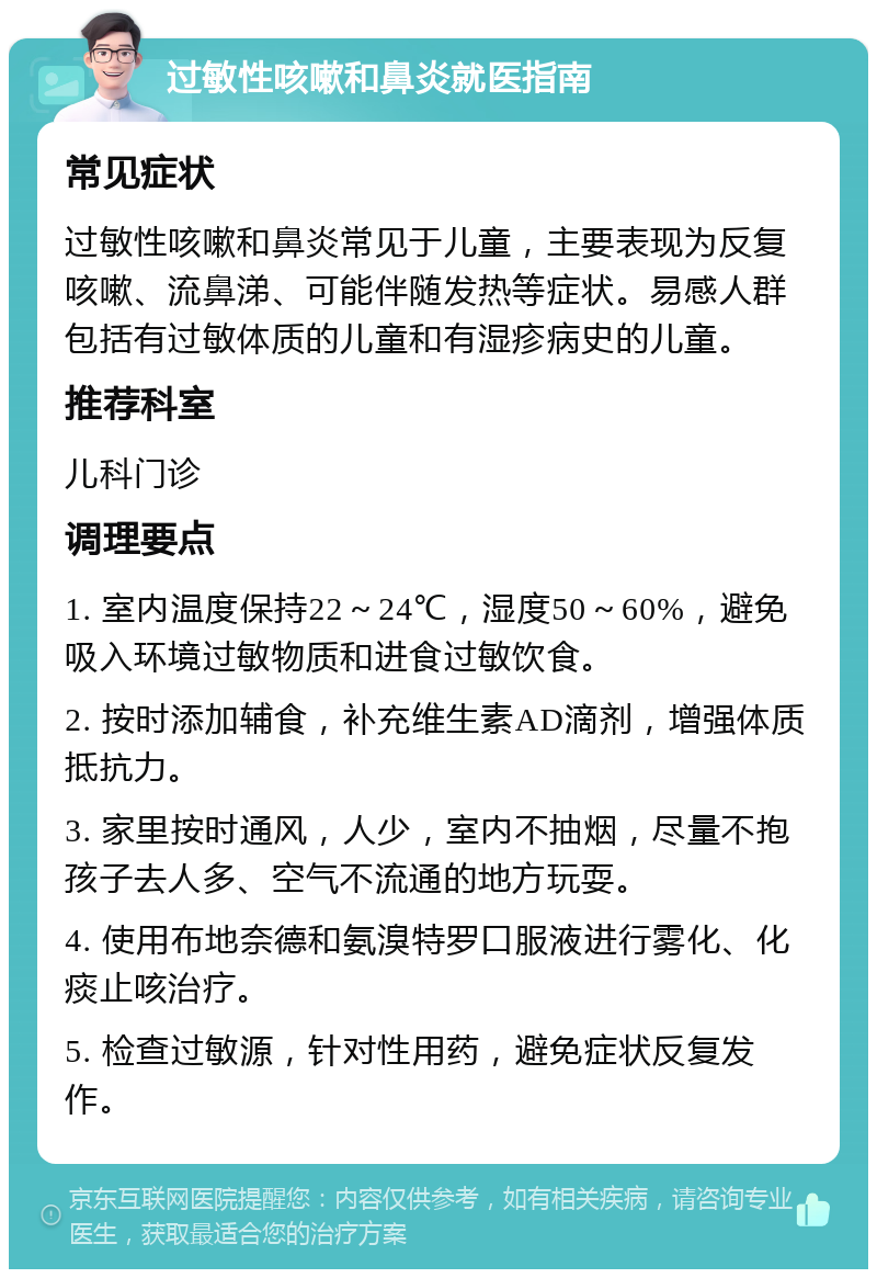 过敏性咳嗽和鼻炎就医指南 常见症状 过敏性咳嗽和鼻炎常见于儿童，主要表现为反复咳嗽、流鼻涕、可能伴随发热等症状。易感人群包括有过敏体质的儿童和有湿疹病史的儿童。 推荐科室 儿科门诊 调理要点 1. 室内温度保持22～24℃，湿度50～60%，避免吸入环境过敏物质和进食过敏饮食。 2. 按时添加辅食，补充维生素AD滴剂，增强体质抵抗力。 3. 家里按时通风，人少，室内不抽烟，尽量不抱孩子去人多、空气不流通的地方玩耍。 4. 使用布地奈德和氨溴特罗口服液进行雾化、化痰止咳治疗。 5. 检查过敏源，针对性用药，避免症状反复发作。